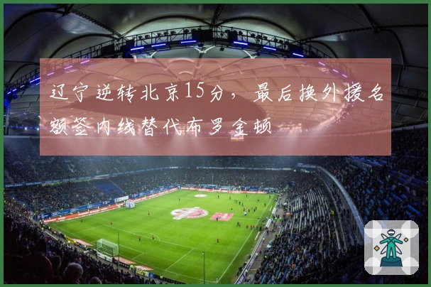 辽宁逆转北京15分，最后换外援名额签内线替代布罗金顿