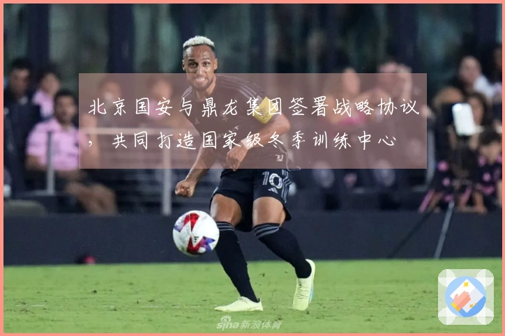 北京国安与鼎龙集团签署战略协议，共同打造国家级冬季训练中心