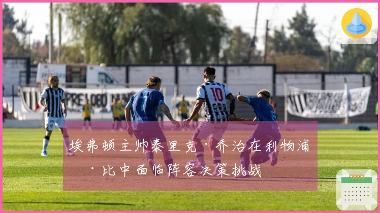 埃弗顿主帅泰里克·乔治在利物浦德比中面临阵容决策挑战