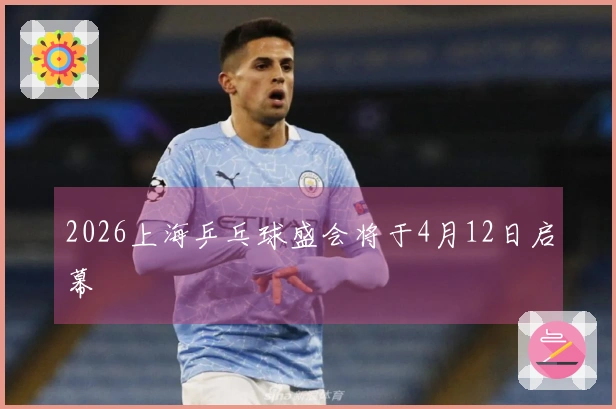 2026上海乒乓球盛会将于4月12日启幕
