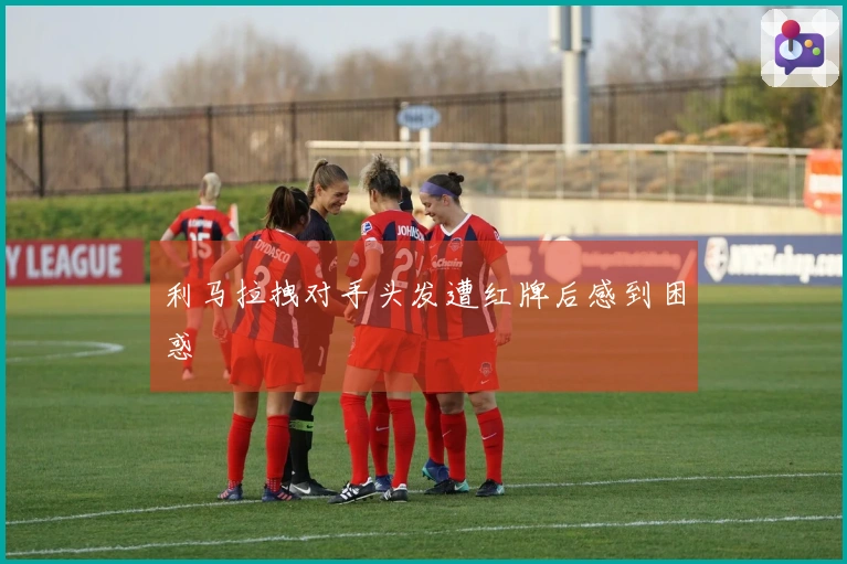 利马拉拽对手头发遭红牌后感到困惑