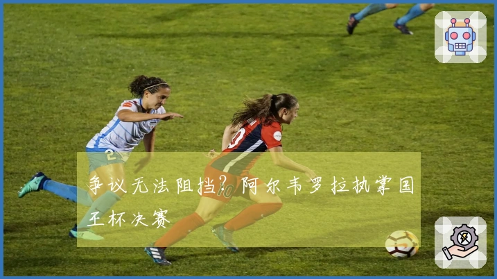 争议无法阻挡？阿尔韦罗拉执掌国王杯决赛
