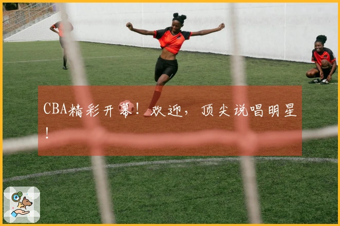 CBA精彩开幕！欢迎，顶尖说唱明星！