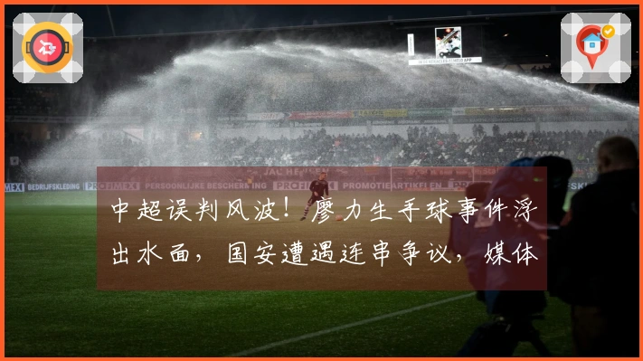 中超误判风波！廖力生手球事件浮出水面，国安遭遇连串争议，媒体人士表达不满