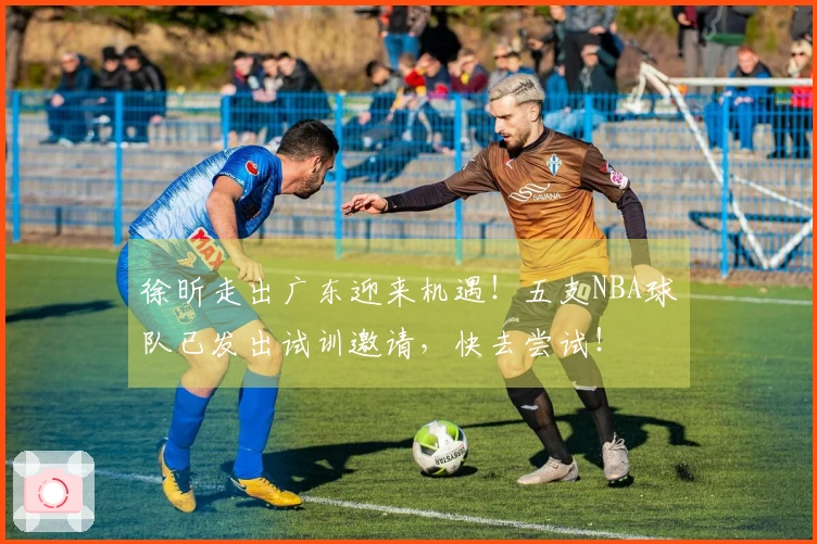 徐昕走出广东迎来机遇！五支NBA球队已发出试训邀请，快去尝试！