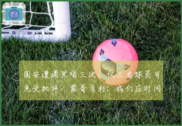 国安遭遇黑哨三次，仅三名球员可免受批评，蒙哥马利：我们应对问题过于天真
