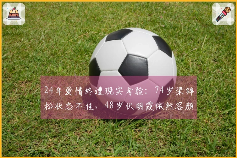 24年爱情终遭现实考验：74岁梁锦松状态不佳，48岁伏明霞依然容颜焕发