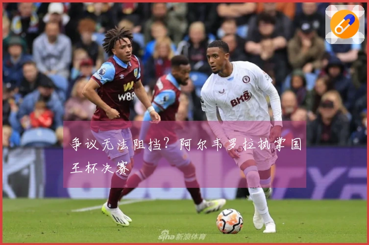 争议无法阻挡？阿尔韦罗拉执掌国王杯决赛